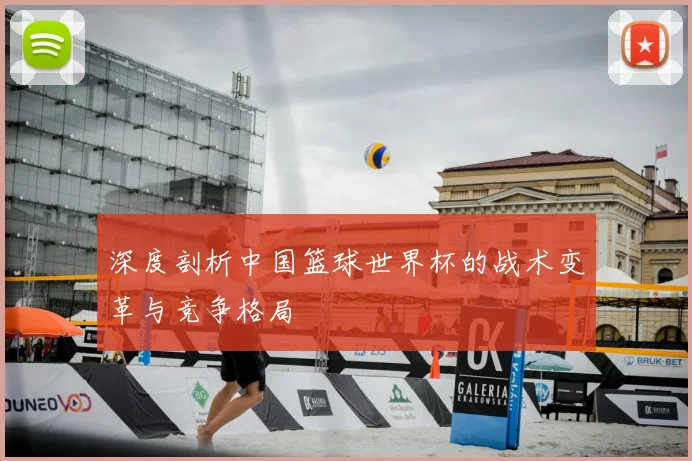 深度剖析中国篮球世界杯的战术变革与竞争格局