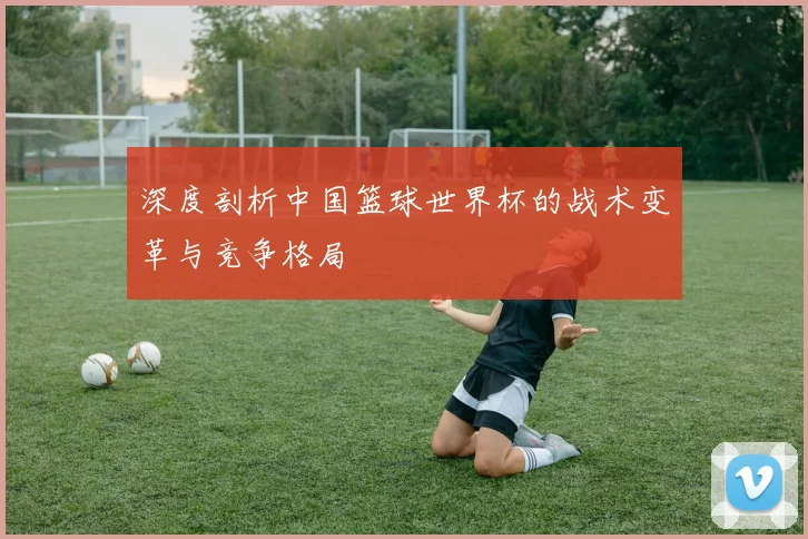 深度剖析中国篮球世界杯的战术变革与竞争格局