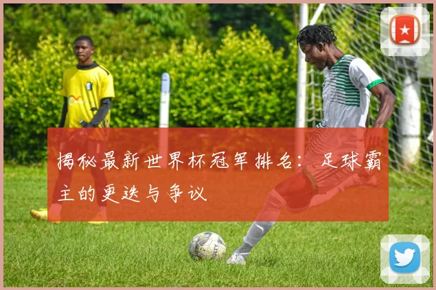 揭秘最新世界杯冠军排名：足球霸主的更迭与争议