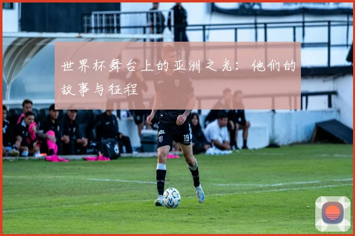 世界杯舞台上的亚洲之光:他们的故事与征程