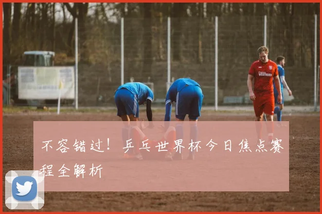 不容错过！乒乓世界杯今日焦点赛程全解析