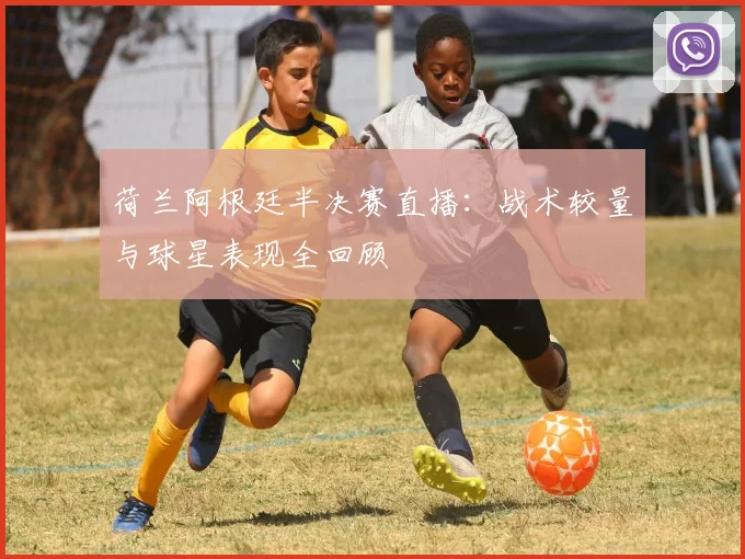 荷兰阿根廷半决赛直播：战术较量与球星表现全回顾
