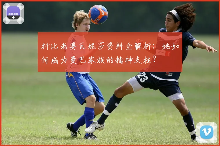 科比老婆瓦妮莎资料全解析：她如何成为曼巴家族的精神支柱？
